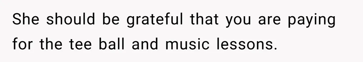 She should be grateful that you are paying for the tee ball and music lessons.