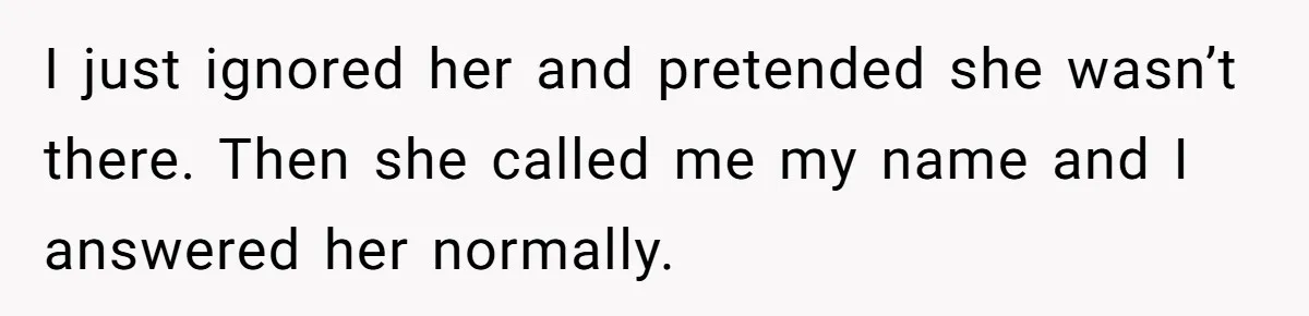I just ignored her and pretended she wasn’t there. Then she called me my name and I answered her normally.