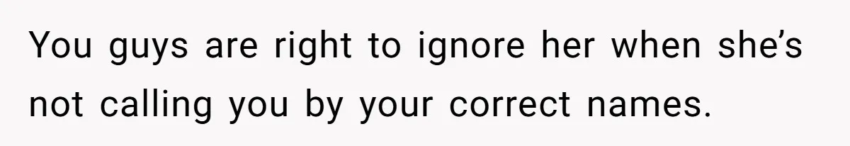 You guys are right to ignore her when she’s not calling you by your correct names.