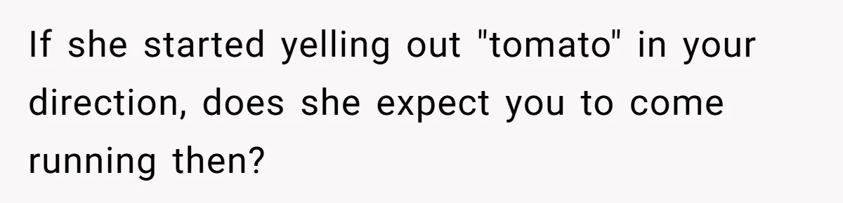 If she started yelling out "tomato" in your direction, does she expect you to come running then?