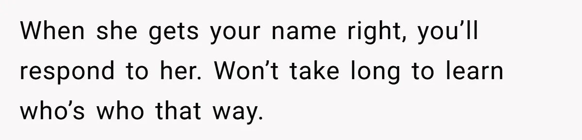 When she gets your name right, you’ll respond to her. Won’t take long to learn who’s who that way.
