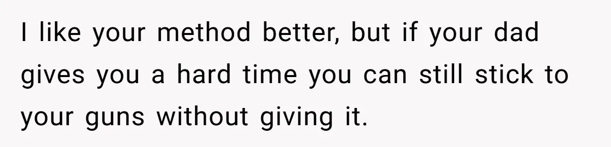 I like your method better, but if your dad gives you a hard time you can still stick to your guns without giving it.