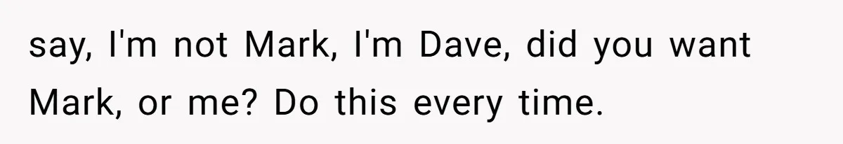 say, I'm not Mark, I'm Dave, did you want Mark, or me? Do this every time.