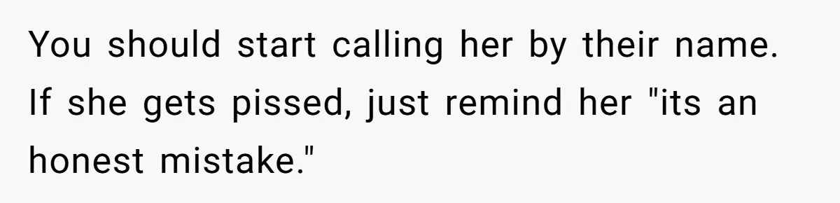 You should start calling her by their name. If she gets pissed, just remind her "its an honest mistake."