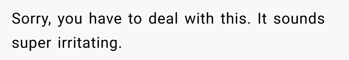Sorry, you have to deal with this. It sounds super irritating.