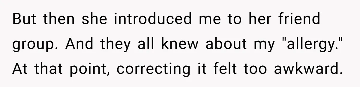 Man Fakes Peanut Allergy To Avoid One Date, Now He’s Been Lying To Everyone For Years But then she introduced me to her friend group. And they all knew about my "allergy." At that point, correcting it felt too awkward.