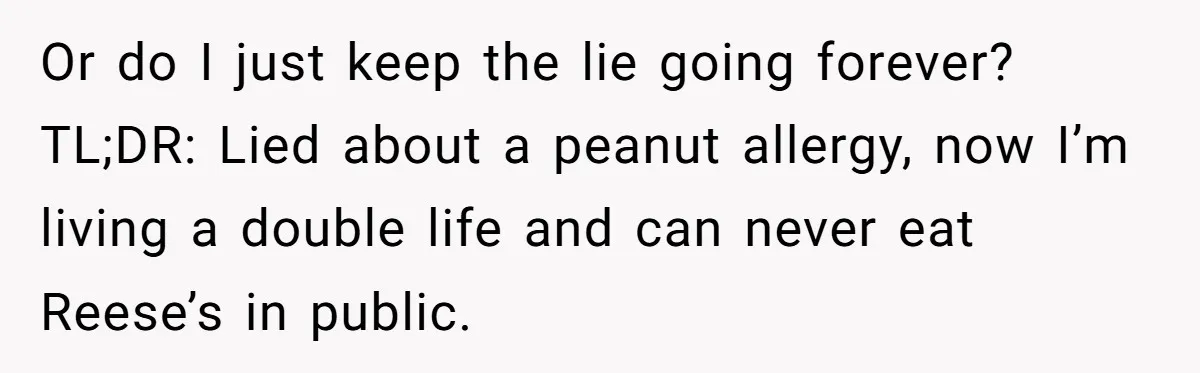 Man Fakes Peanut Allergy To Avoid One Date, Now He’s Been Lying To Everyone For Years Or do I just keep the lie going forever? TL;DR: Lied about a peanut allergy, now I’m living a double life and can never eat Reese’s in public.