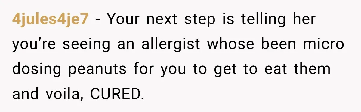 Man Fakes Peanut Allergy To Avoid One Date, Now He’s Been Lying To Everyone For Years 4jules4je7 − Your next step is telling her you’re seeing an allergist whose been micro dosing peanuts for you to get to eat them and voila, CURED.