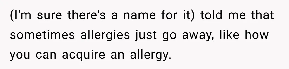 Man Fakes Peanut Allergy To Avoid One Date, Now He’s Been Lying To Everyone For Years (I'm sure there's a name for it) told me that sometimes allergies just go away, like how you can acquire an allergy.