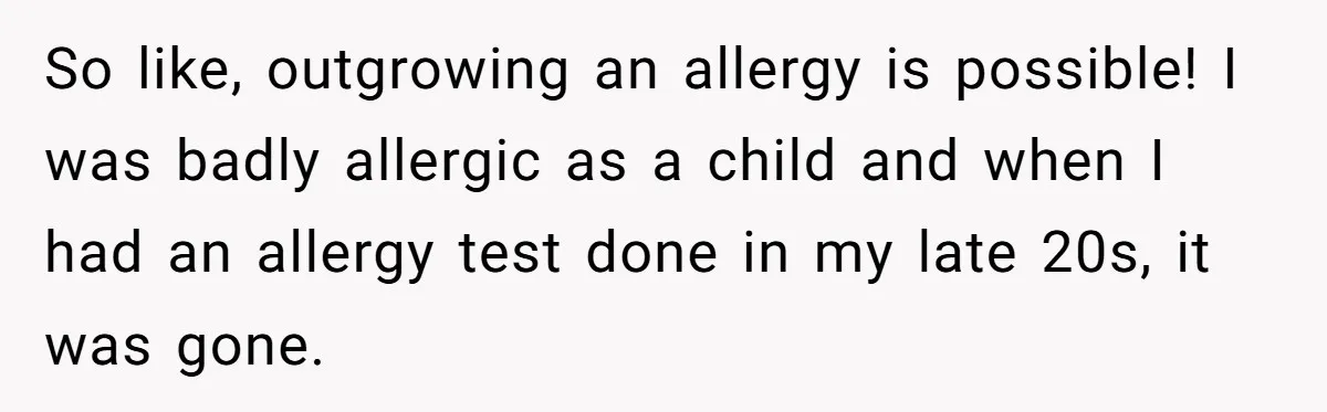 Man Fakes Peanut Allergy To Avoid One Date, Now He’s Been Lying To Everyone For Years So like, outgrowing an allergy is possible! I was badly allergic as a child and when I had an allergy test done in my late 20s, it was gone.