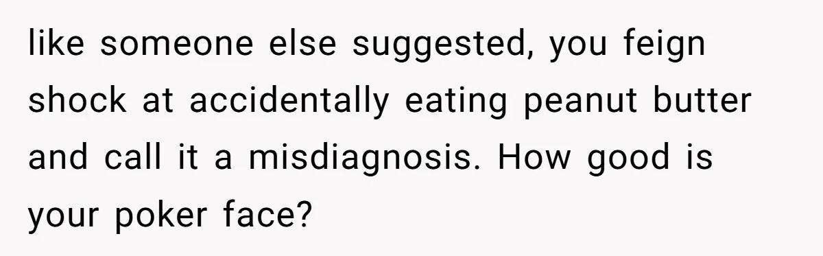 Man Fakes Peanut Allergy To Avoid One Date, Now He’s Been Lying To Everyone For Years like someone else suggested, you feign shock at accidentally eating peanut butter and call it a misdiagnosis. How good is your poker face?