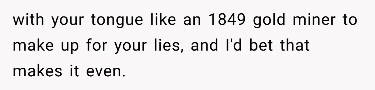 Man Fakes Peanut Allergy To Avoid One Date, Now He’s Been Lying To Everyone For Years with your tongue like an 1849 gold miner to make up for your lies, and I'd bet that makes it even.
