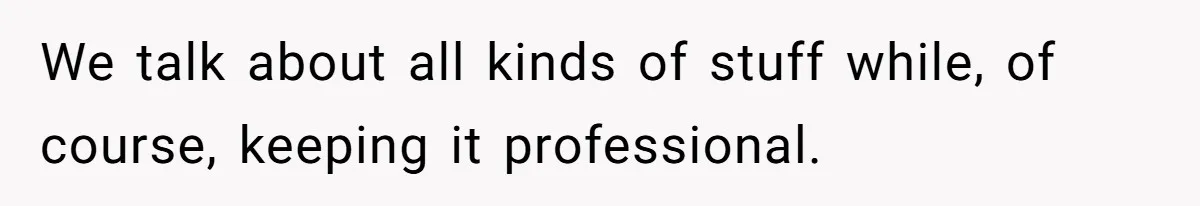 We talk about all kinds of stuff while, of course, keeping it professional.