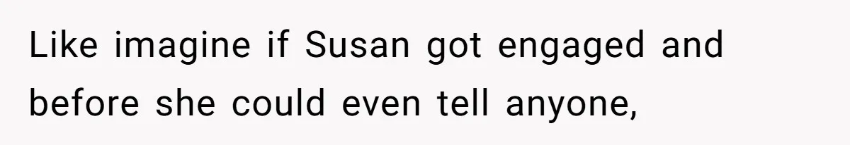 Like imagine if Susan got engaged and before she could even tell anyone,