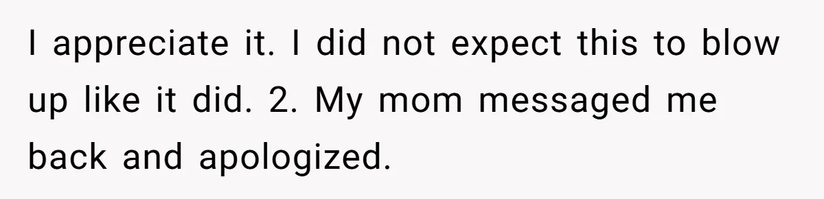 I appreciate it. I did not expect this to blow up like it did. 2. My mom messaged me back and apologized.