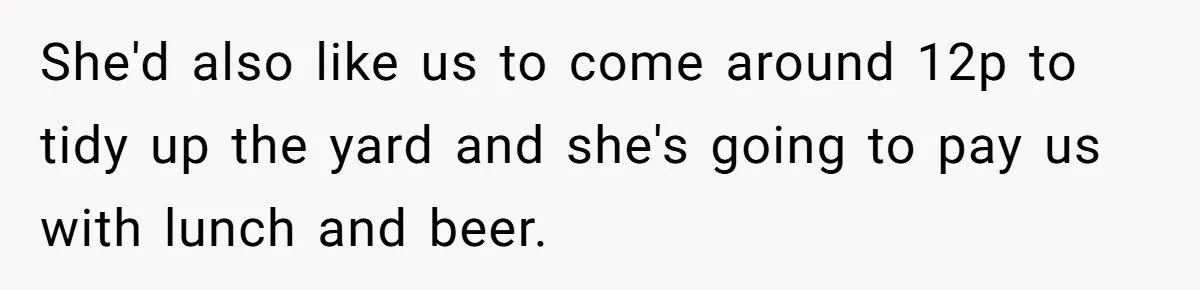 She'd also like us to come around 12p to tidy up the yard and she's going to pay us with lunch and beer.