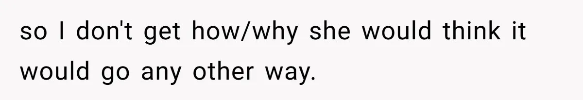 so I don't get how/why she would think it would go any other way.