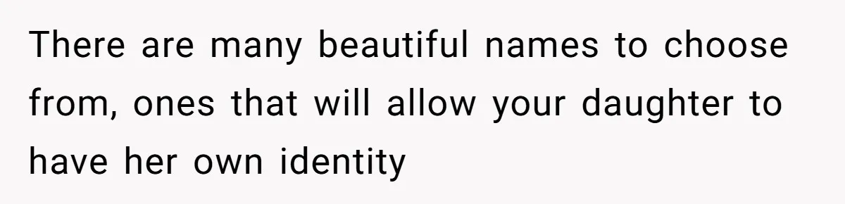 There are many beautiful names to choose from, ones that will allow your daughter to have her own identity