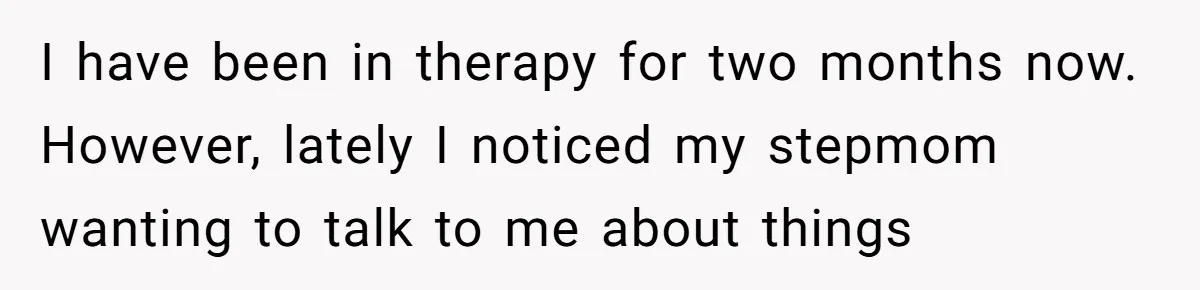 I have been in therapy for two months now. However, lately I noticed my stepmom wanting to talk to me about things