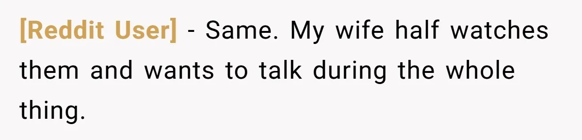 [Reddit User] − Same. My wife half watches them and wants to talk during the whole thing.