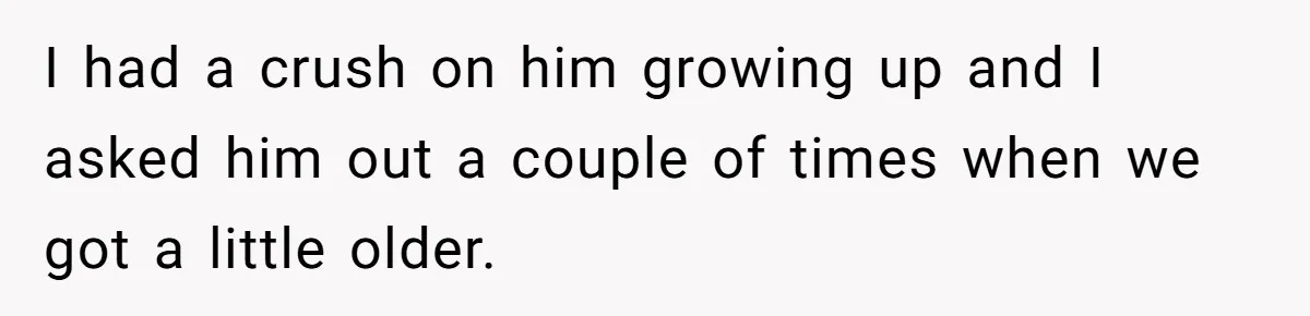 I had a crush on him growing up and I asked him out a couple of times when we got a little older.