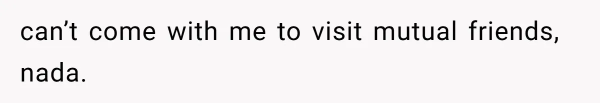 can’t come with me to visit mutual friends, nada.