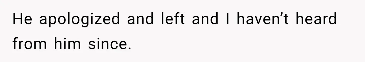 He apologized and left and I haven’t heard from him since.