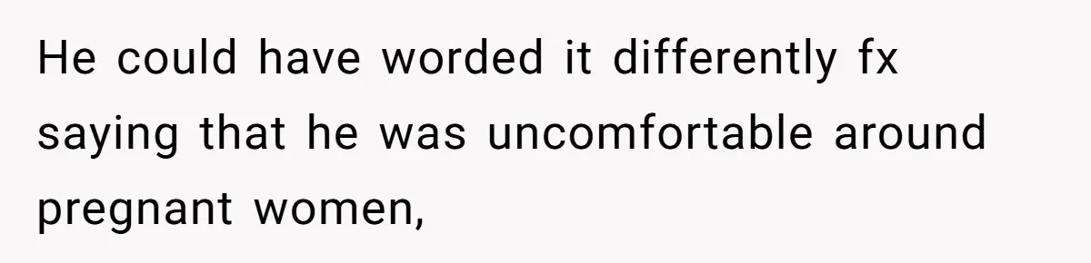 He could have worded it differently fx saying that he was uncomfortable around pregnant women,