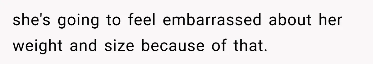 she's going to feel embarrassed about her weight and size because of that.