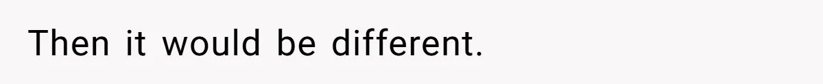 Then it would be different.