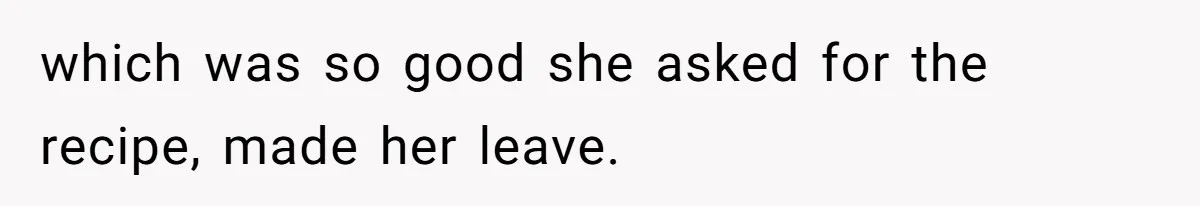 which was so good she asked for the recipe, made her leave.