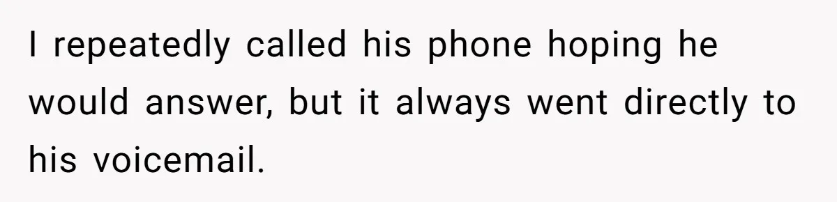 I repeatedly called his phone hoping he would answer, but it always went directly to his voicemail.