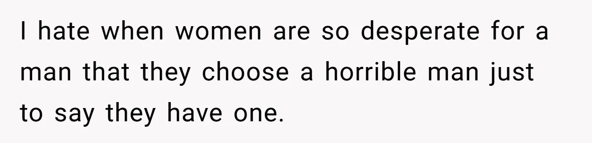 I hate when women are so desperate for a man that they choose a horrible man just to say they have one.