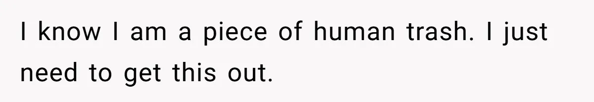 I know I am a piece of human trash. I just need to get this out.