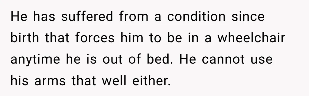 He has suffered from a condition since birth that forces him to be in a wheelchair anytime he is out of bed. He cannot use his arms that well either.