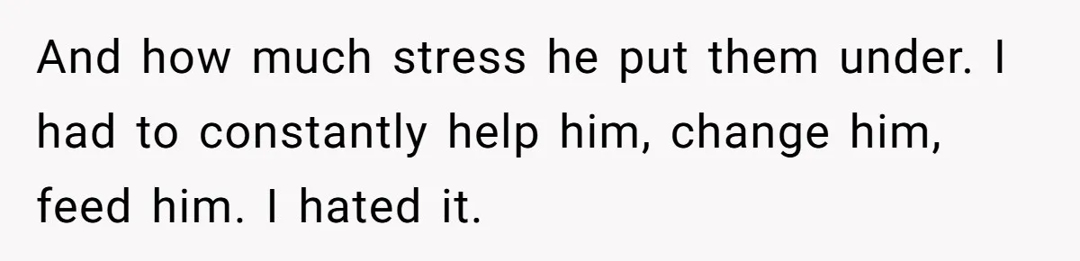 And how much stress he put them under. I had to constantly help him, change him, feed him. I hated it.