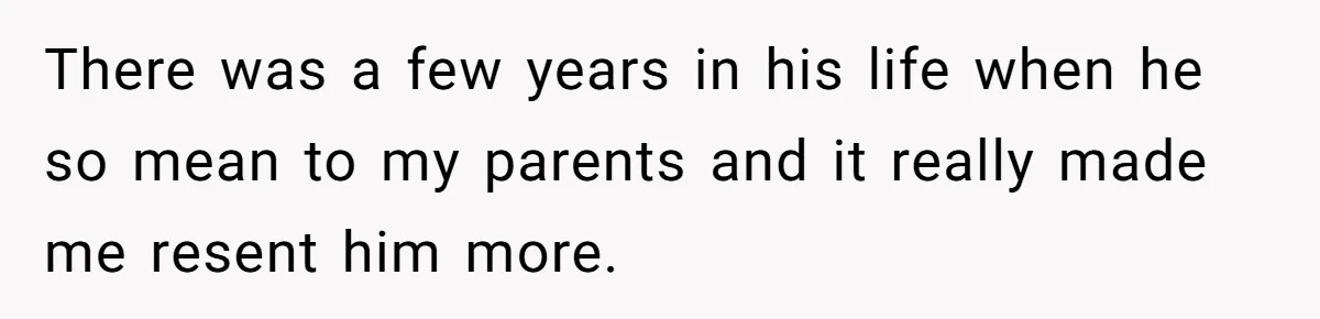 There was a few years in his life when he so mean to my parents and it really made me resent him more.
