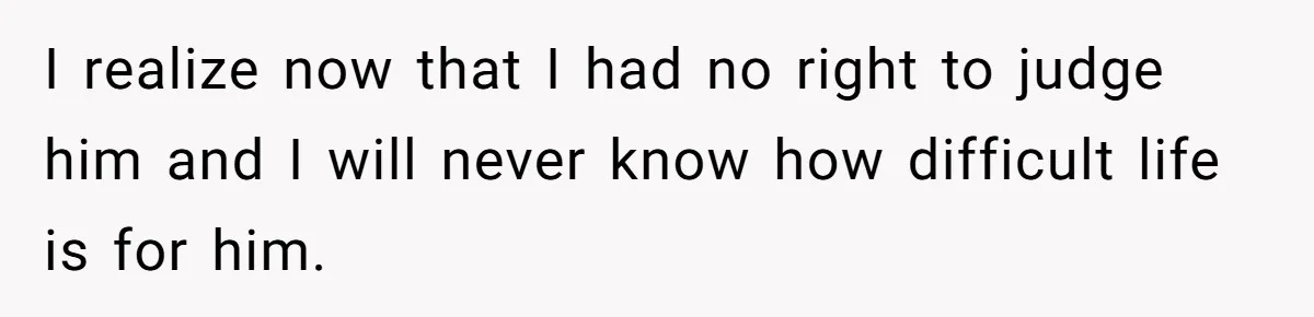 I realize now that I had no right to judge him and I will never know how difficult life is for him.