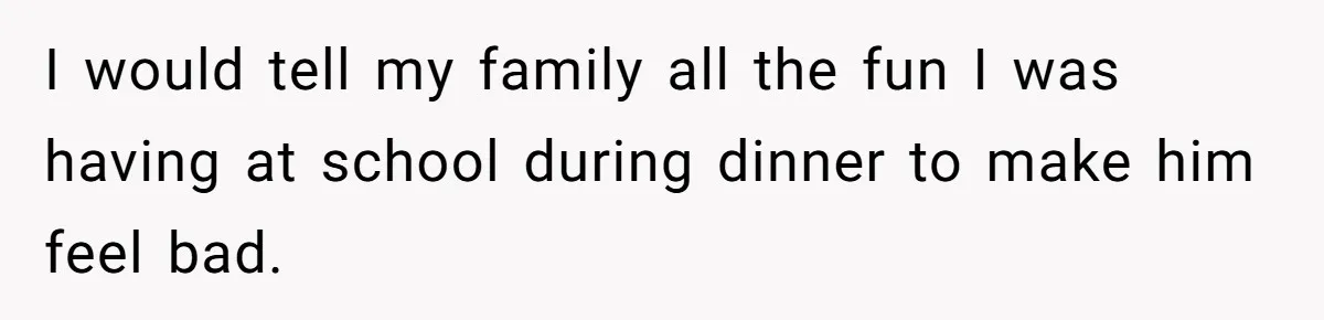 I would tell my family all the fun I was having at school during dinner to make him feel bad.