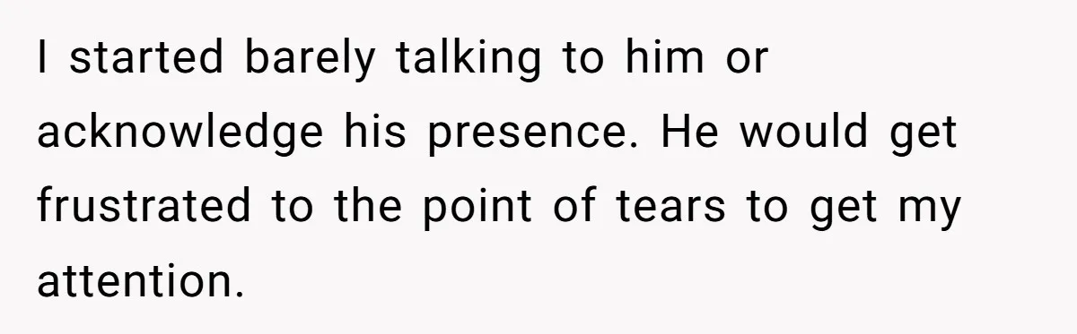 I started barely talking to him or acknowledge his presence. He would get frustrated to the point of tears to get my attention.