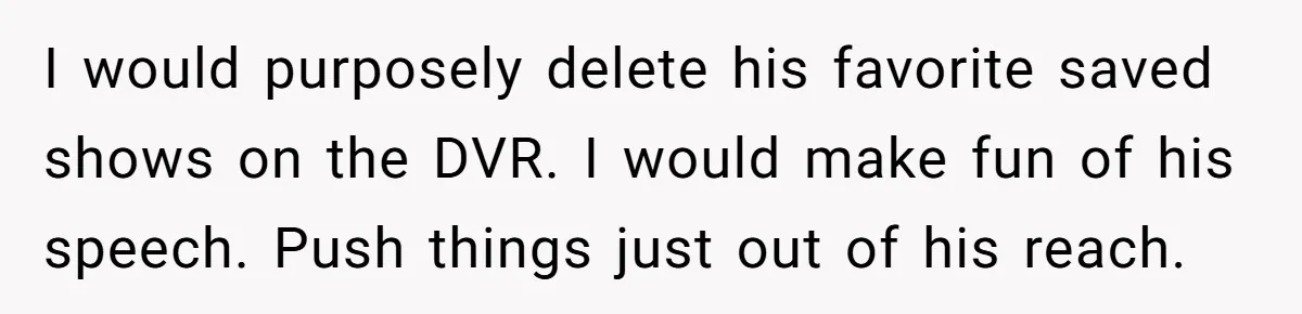 I would purposely delete his favorite saved shows on the DVR. I would make fun of his speech. Push things just out of his reach.