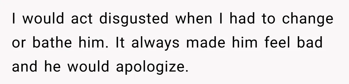 I would act disgusted when I had to change or bathe him. It always made him feel bad and he would apologize.