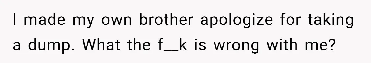 I made my own brother apologize for taking a dump. What the f__k is wrong with me?