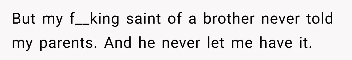 But my f__king saint of a brother never told my parents. And he never let me have it.
