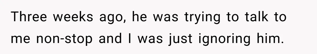 Three weeks ago, he was trying to talk to me non-stop and I was just ignoring him.