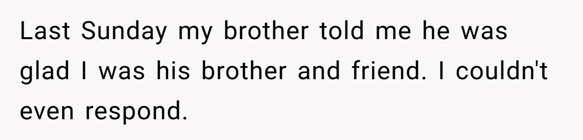 Last Sunday my brother told me he was glad I was his brother and friend. I couldn't even respond.