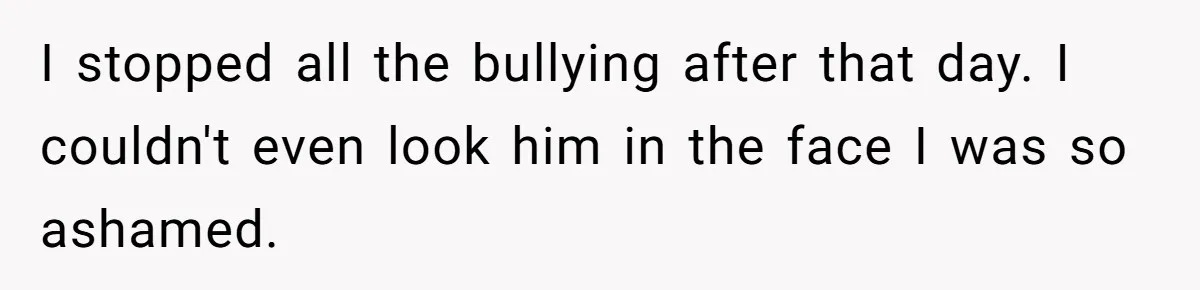 I stopped all the bullying after that day. I couldn't even look him in the face I was so ashamed.