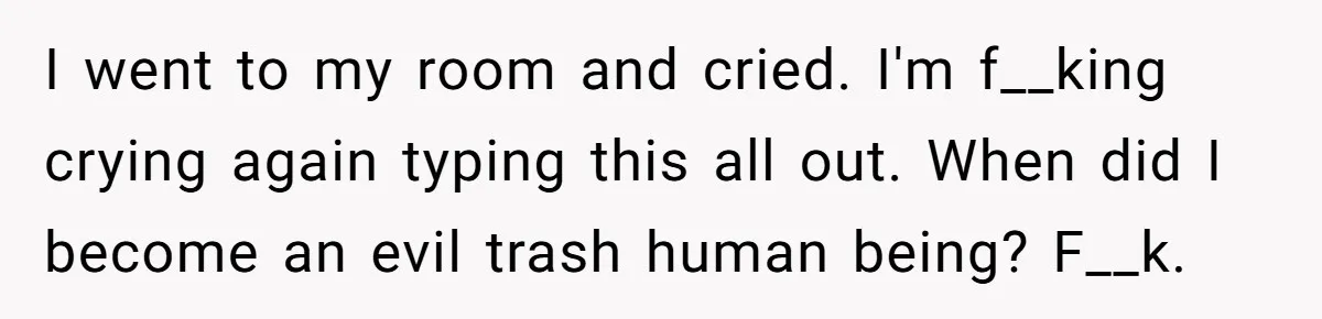 I went to my room and cried. I'm f__king crying again typing this all out. When did I become an evil trash human being? F__k.