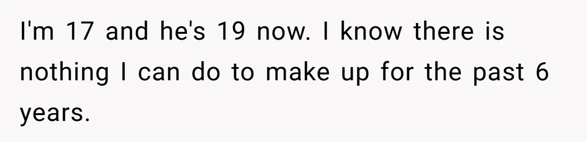 I'm 17 and he's 19 now. I know there is nothing I can do to make up for the past 6 years.
