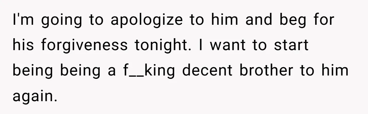 I'm going to apologize to him and beg for his forgiveness tonight. I want to start being being a f__king decent brother to him again.
